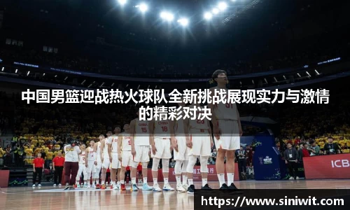 中国男篮迎战热火球队全新挑战展现实力与激情的精彩对决